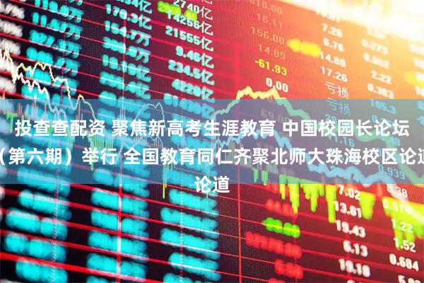 投查查配资 聚焦新高考生涯教育 中国校园长论坛（第六期）举行 全国教育同仁齐聚北师大珠海校区论道