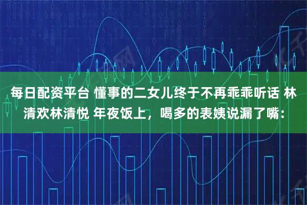 每日配资平台 懂事的二女儿终于不再乖乖听话 林清欢林清悦 年夜饭上，喝多的表姨说漏了嘴：