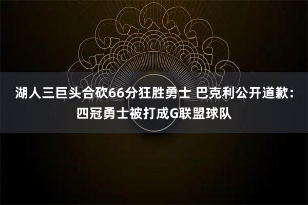 湖人三巨头合砍66分狂胜勇士 巴克利公开道歉：四冠勇士被打成G联盟球队