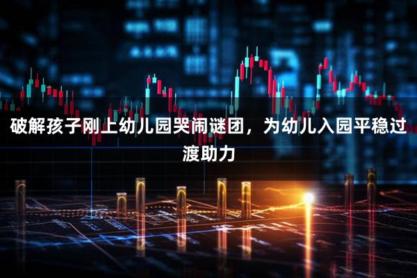 破解孩子刚上幼儿园哭闹谜团，为幼儿入园平稳过渡助力