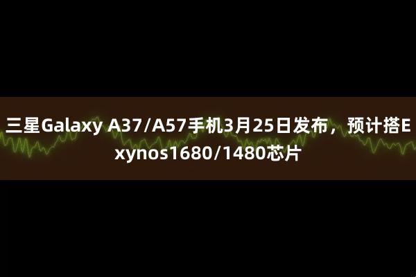 三星Galaxy A37/A57手机3月25日发布，预计搭Exynos1680/1480芯片
