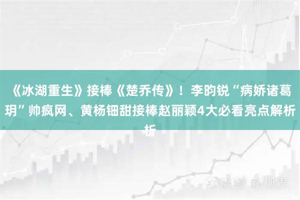 《冰湖重生》接棒《楚乔传》！李昀锐“病娇诸葛玥”帅疯网、黄杨钿甜接棒赵丽颖4大必看亮点解析